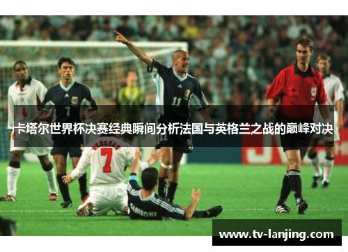 卡塔尔世界杯决赛经典瞬间分析法国与英格兰之战的巅峰对决