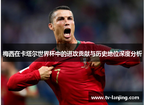 梅西在卡塔尔世界杯中的进攻贡献与历史地位深度分析 梅西在卡塔尔世界杯中的进攻贡献与历史地位深度分析