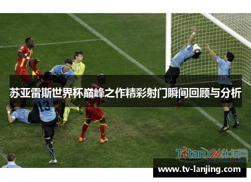 苏亚雷斯世界杯巅峰之作精彩射门瞬间回顾与分析 苏亚雷斯世界杯巅峰之作精彩射门瞬间回顾与分析