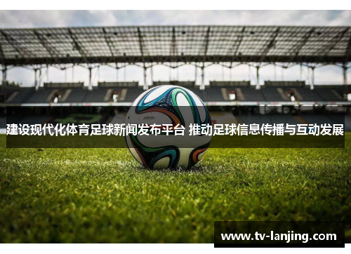 建设现代化体育足球新闻发布平台 推动足球信息传播与互动发展 建设现代化体育足球新闻发布平台 推动足球信息传播与互动发展