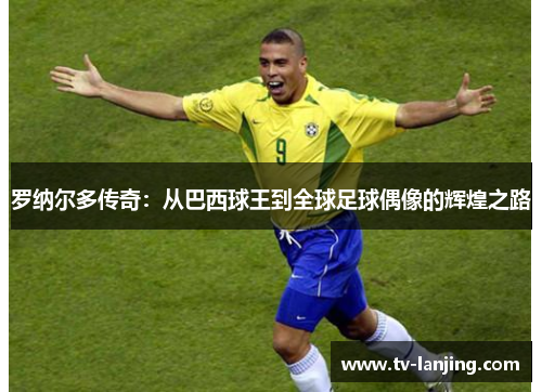 罗纳尔多传奇:从巴西球王到全球足球偶像的辉煌之路 罗纳尔多传奇:从巴西球王到全球足球偶像的辉煌之路