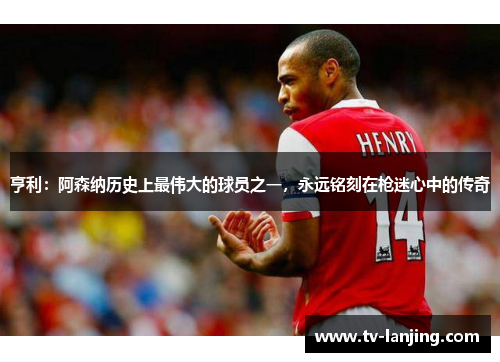 亨利：阿森纳历史上最伟大的球员之一，永远铭刻在枪迷心中的传奇