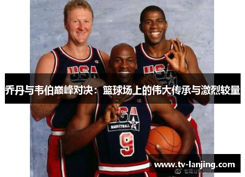 乔丹与韦伯巅峰对决:篮球场上的伟大传承与激烈较量 乔丹与韦伯巅峰对决:篮球场上的伟大传承与激烈较量