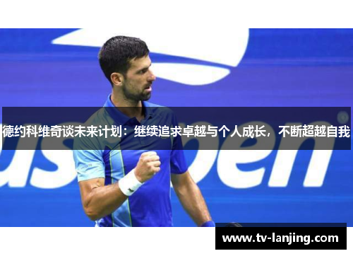 德约科维奇谈未来计划：继续追求卓越与个人成长，不断超越自我