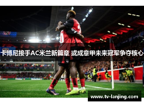 卡博尼接手AC米兰新篇章 或成意甲未来冠军争夺核心 卡博尼接手AC米兰新篇章 或成意甲未来冠军争夺核心