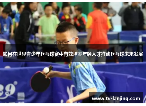 如何在世界青少年乒乓球赛中有效培养年轻人才推动乒乓球未来发展