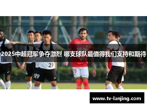 2025中超冠军争夺激烈 哪支球队最值得我们支持和期待