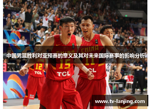 中国男篮胜利对亚预赛的意义及其对未来国际赛事的影响分析