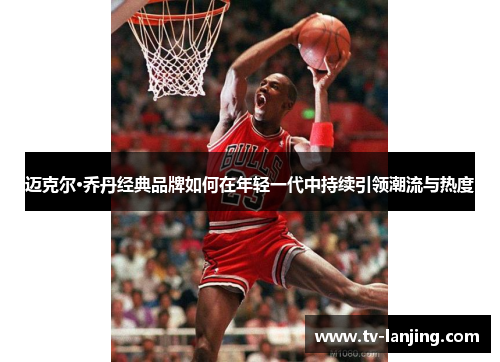 迈克尔·乔丹经典品牌如何在年轻一代中持续引领潮流与热度