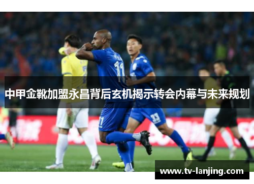 中甲金靴加盟永昌背后玄机揭示转会内幕与未来规划