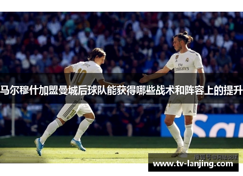 马尔穆什加盟曼城后球队能获得哪些战术和阵容上的提升