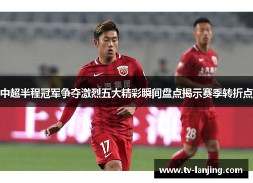 中超半程冠军争夺激烈五大精彩瞬间盘点揭示赛季转折点