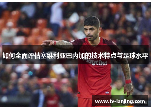 如何全面评估塞维利亚巴内加的技术特点与足球水平