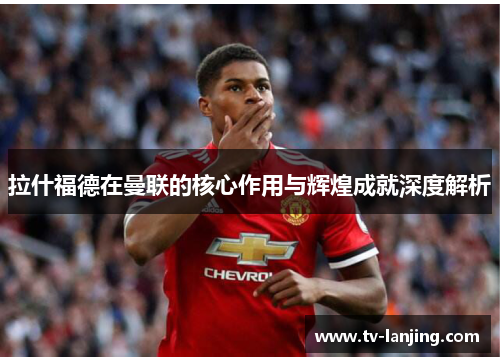 拉什福德在曼联的核心作用与辉煌成就深度解析 拉什福德在曼联的核心作用与辉煌成就深度解析