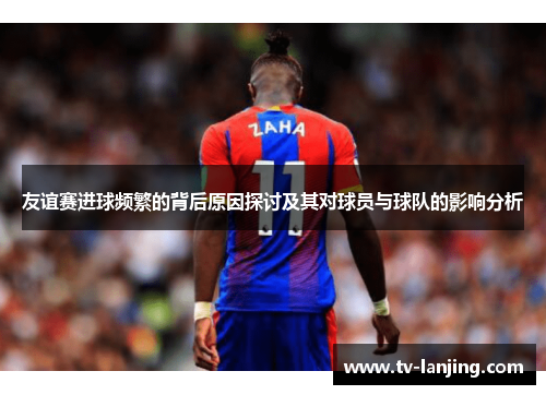 友谊赛进球频繁的背后原因探讨及其对球员与球队的影响分析