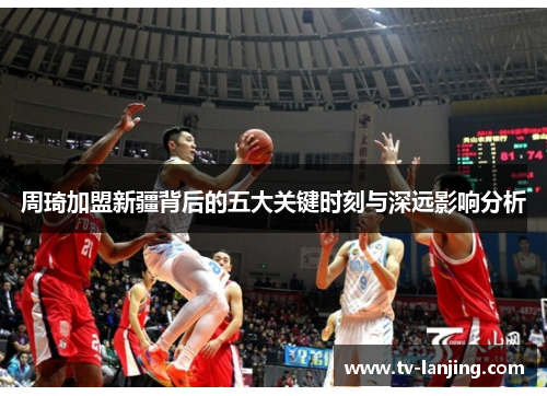 周琦加盟新疆背后的五大关键时刻与深远影响分析 周琦加盟新疆背后的五大关键时刻与深远影响分析