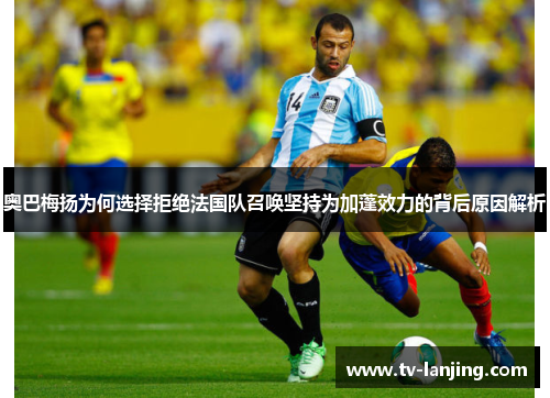 奥巴梅扬为何选择拒绝法国队召唤坚持为加蓬效力的背后原因解析 奥巴梅扬为何选择拒绝法国队召唤坚持为加蓬效力的背后原因解析