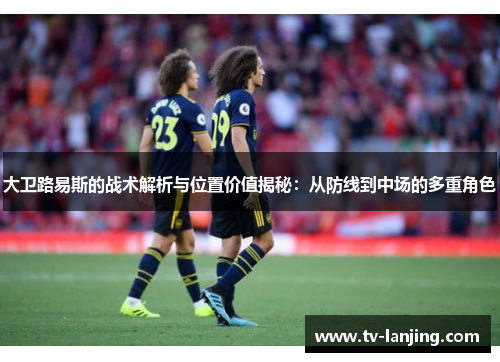 大卫路易斯的战术解析与位置价值揭秘：从防线到中场的多重角色