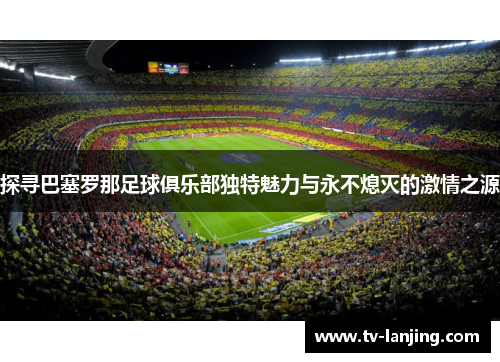 探寻巴塞罗那足球俱乐部独特魅力与永不熄灭的激情之源 探寻巴塞罗那足球俱乐部独特魅力与永不熄灭的激情之源