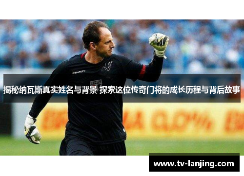 揭秘纳瓦斯真实姓名与背景 探索这位传奇门将的成长历程与背后故事